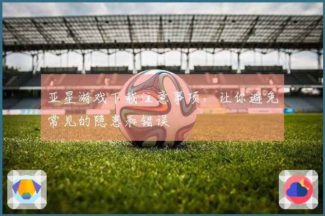 亚星游戏下载注意事项，让你避免常见的隐患和错误