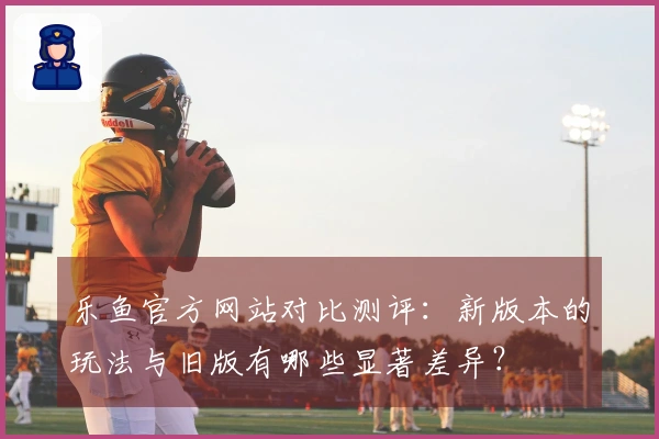 乐鱼官方网站对比测评:新版本的玩法与旧版有哪些显著差异?