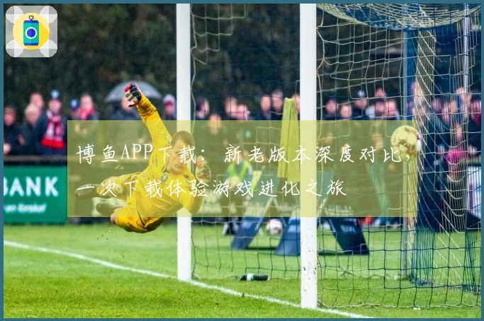 博鱼APP下载：新老版本深度对比，一次下载体验游戏进化之旅