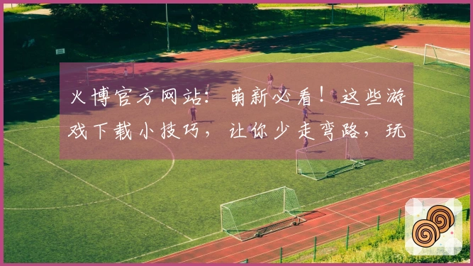 火博官方网站：萌新必看！这些游戏下载小技巧，让你少走弯路，玩到爽！