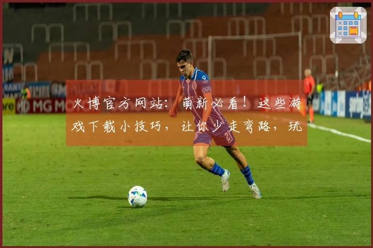 火博官方网站：萌新必看！这些游戏下载小技巧，让你少走弯路，玩到爽！