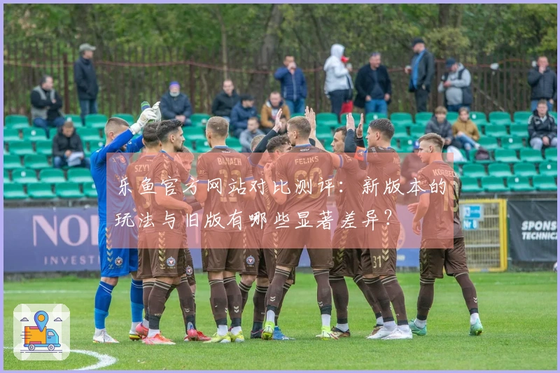 乐鱼官方网站对比测评：新版本的玩法与旧版有哪些显著差异？